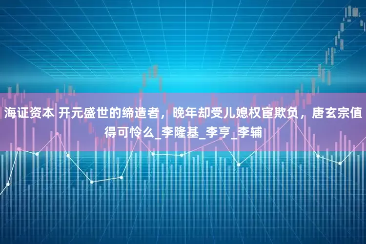 海证资本 开元盛世的缔造者，晚年却受儿媳权宦欺负，唐玄宗值得可怜么_李隆基_李亨_李辅