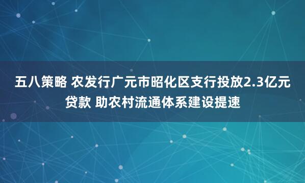五八策略 农发行广元市昭化区支行投放2.3亿元贷款 助农村流通体系建设提速
