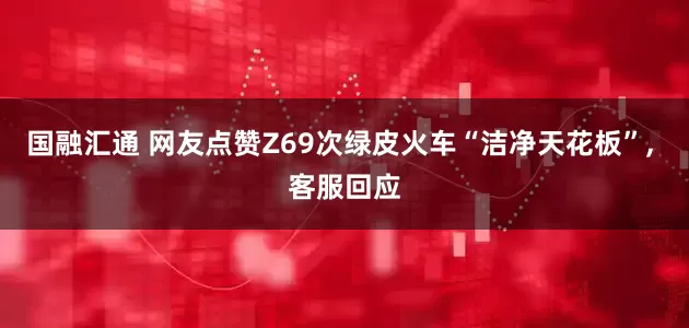 国融汇通 网友点赞Z69次绿皮火车“洁净天花板”, 客服回应