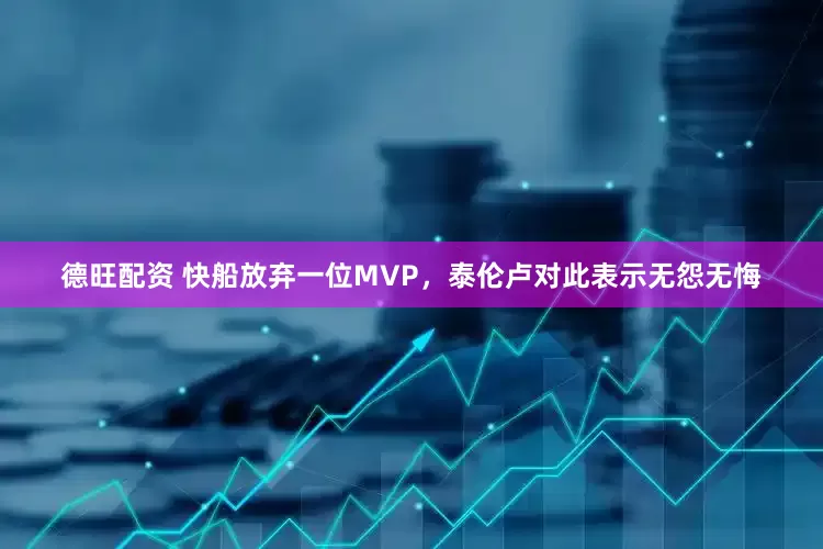 德旺配资 快船放弃一位MVP，泰伦卢对此表示无怨无悔