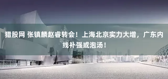 猎股网 张镇麟赵睿转会！上海北京实力大增，广东内线补强或泡汤！
