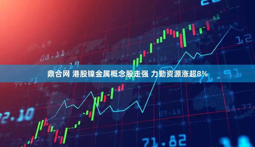 鼎合网 港股镍金属概念股走强 力勤资源涨超8%