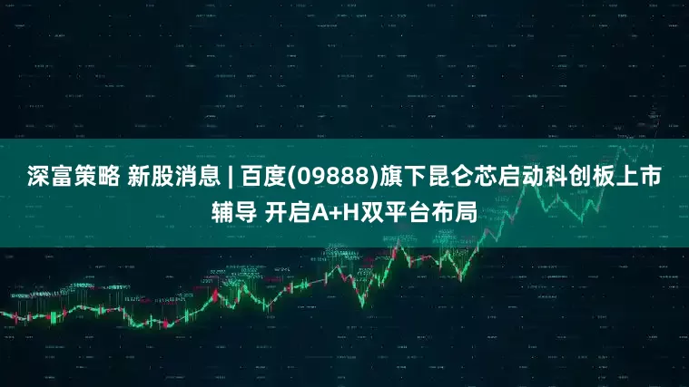 深富策略 新股消息 | 百度(09888)旗下昆仑芯启动科创板上市辅导 开启A+H双平台布局