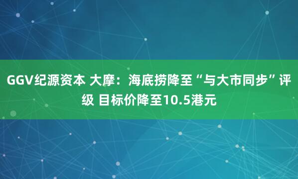 GGV纪源资本 大摩：海底捞降至“与大市同步”评级 目标价降至10.5港元